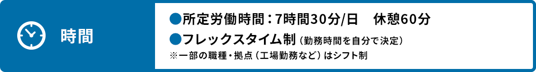 時間 ●所定労働時間：7時間30分/日 休憩60分 ●フレックスタイム制（勤務時間を自分で決定） ※一部の職種・拠点（工場勤務など）はシフト制