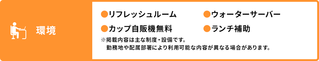 環境 ●リフレッシュルーム ●カップ自販機無料 ●ウォーターサーバー ●ランチ補助