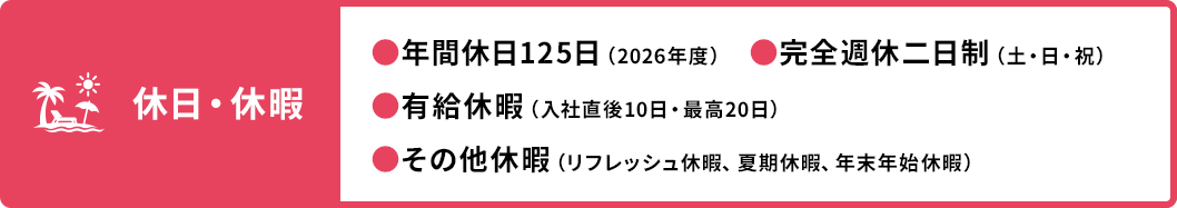 休日・休暇 ●年間休日125日（2026年度） ●有給休暇（入社直後10日・最高20日） ●その他休暇（リフレッシュ休暇、夏期休暇、年末年始休暇） ●完全週休二日制（土・日・祝）